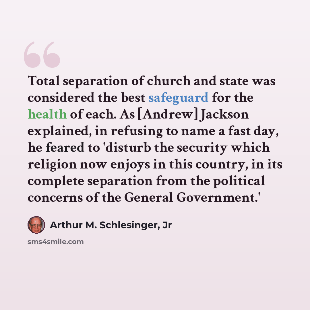 “Total separation of church and state was considered the best safeguard for the health of each. As [Andrew] Jackson explained, in refusing to name a fast day, he feared to 'disturb the security which religion now enjoys in this country, in its complete separation from the political concerns of the…” quote by Arthur M. Schlesinger, Jr