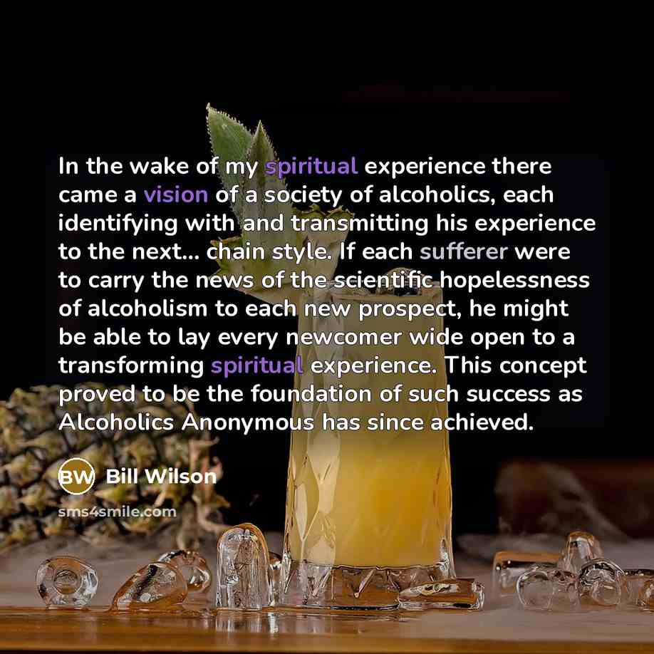“In the wake of my spiritual experience there came a vision of a society of alcoholics, each identifying with and transmitting his experience to the next... chain style. If each sufferer were to carry the news of the scientific hopelessness of alcoholism to each new prospect, he might be able to…” quote by Bill Wilson