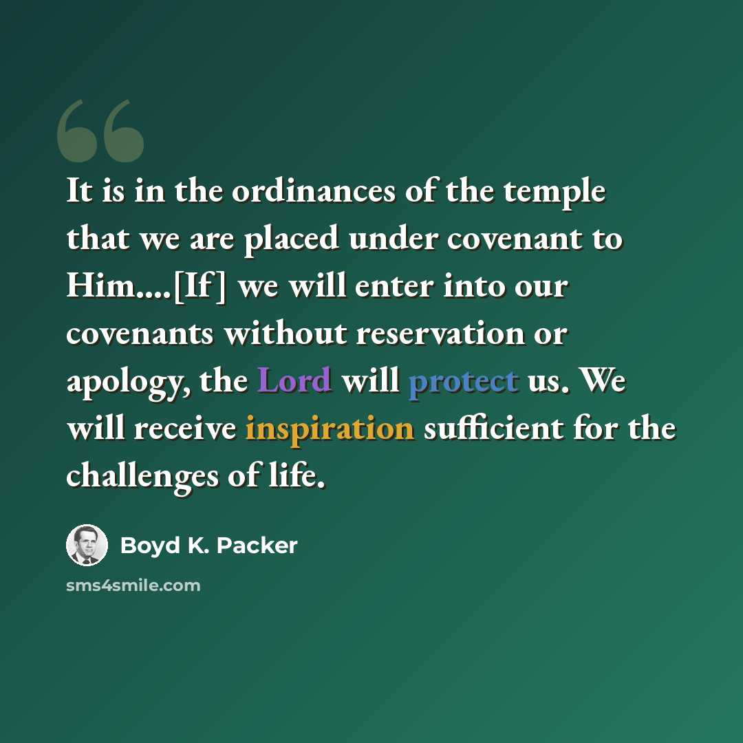 “It is in the ordinances of the temple that we are placed under covenant to Him….[If] we will enter into our covenants without reservation or apology, the Lord will protect us. We will receive inspiration sufficient for the challenges of life.” quote by Boyd K. Packer