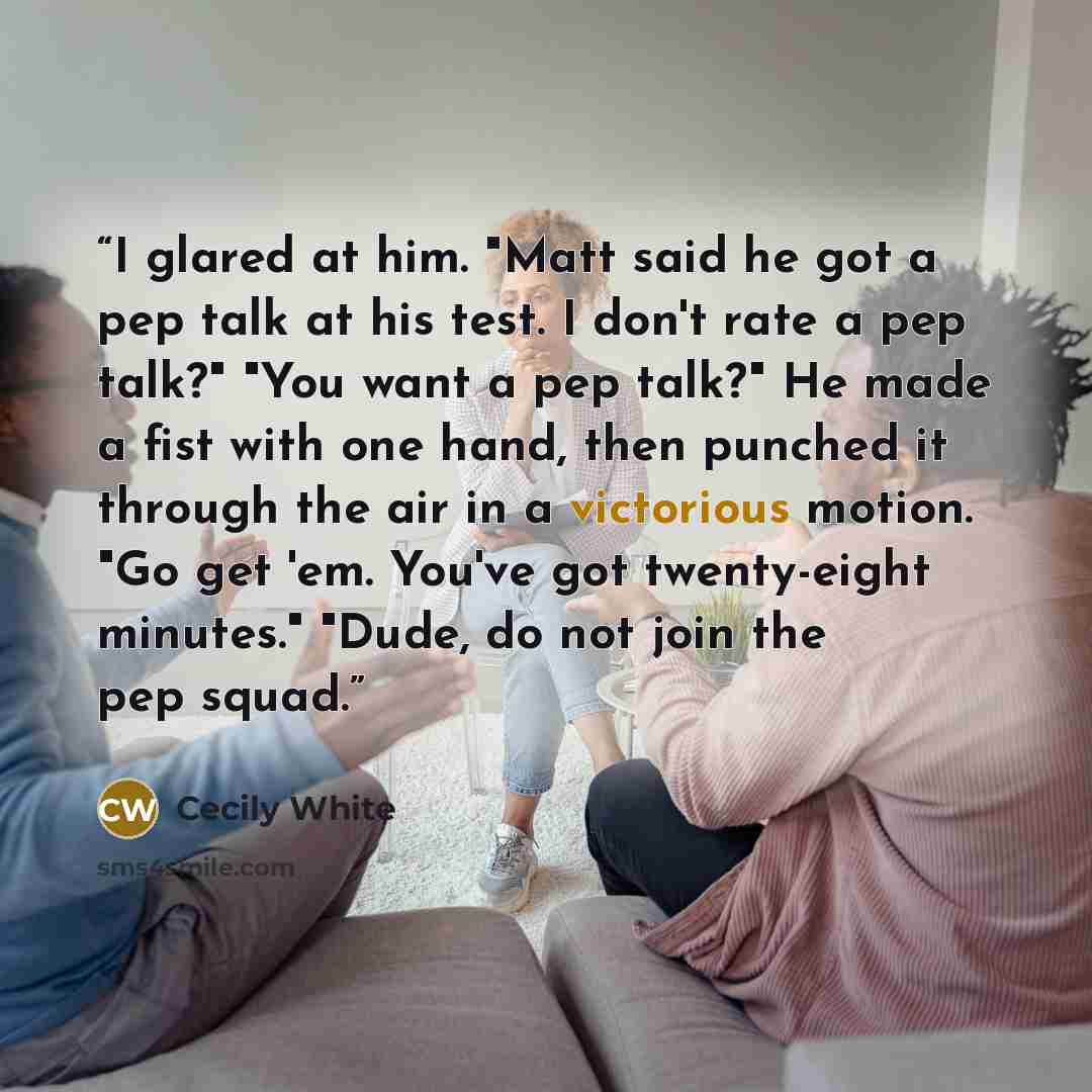“I glared at him. "Matt said he got a pep talk at his test. I don't rate a pep talk?" "You want a pep talk?" He made a fist with one hand, then punched it through the air in a victorious motion. "Go get 'em. You've got twenty-eight minutes." "Dude, do not join the pep squad.” quote by Cecily White
