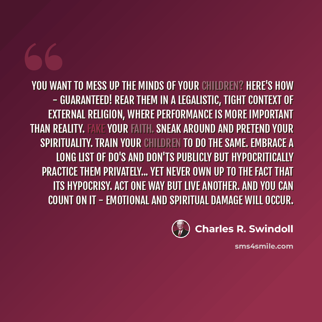 “You want to mess up the minds of your children? Here's how - guaranteed! Rear them in a legalistic, tight context of external religion, where performance is more important than reality. Fake your faith. Sneak around and pretend your spirituality. Train your children to do the same. Embrace a long…” quote by Charles R. Swindoll