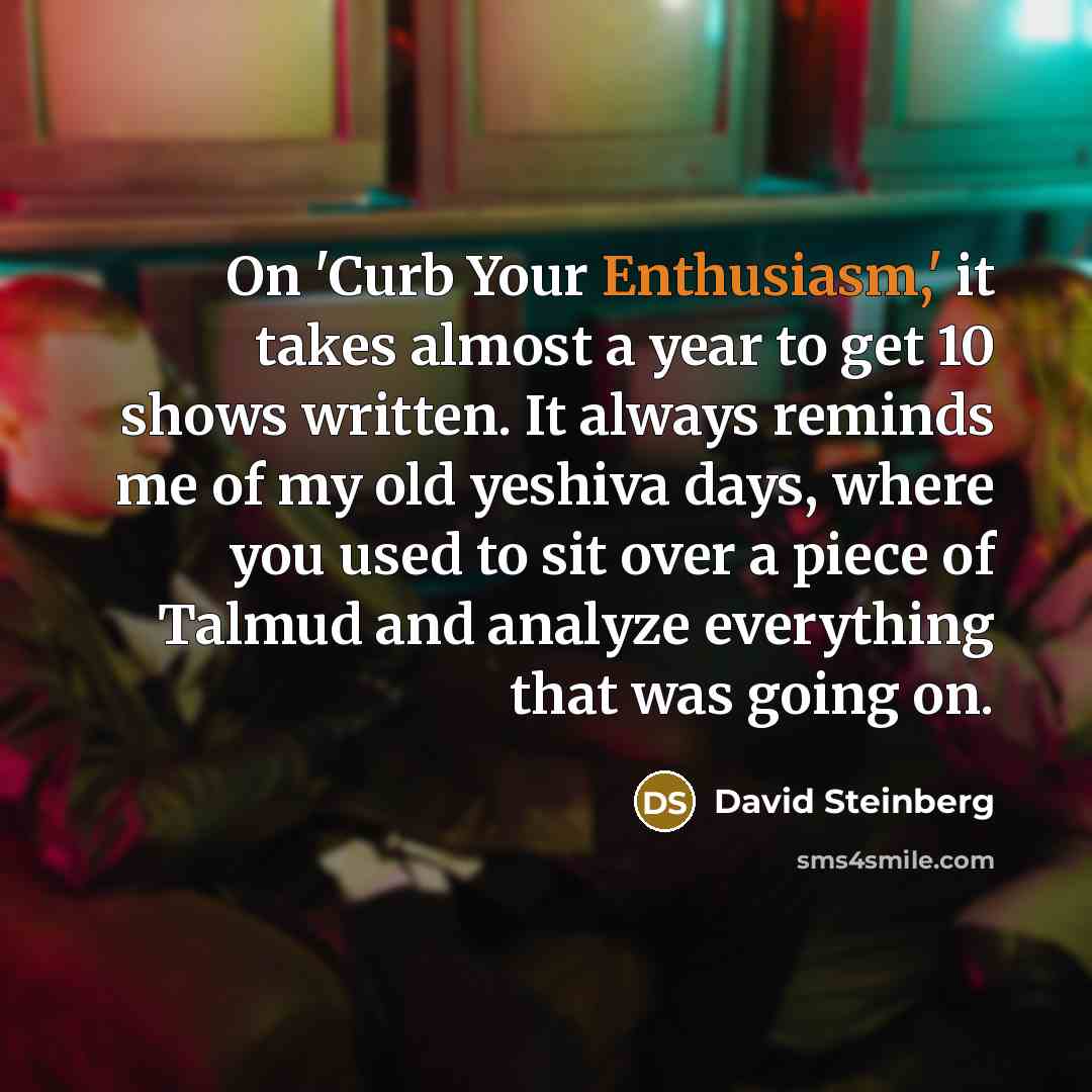 “On 'Curb Your Enthusiasm,' it takes almost a year to get 10 shows written. It always reminds me of my old yeshiva days, where you used to sit over a piece of Talmud and analyze everything that was going on.” quote by David Steinberg