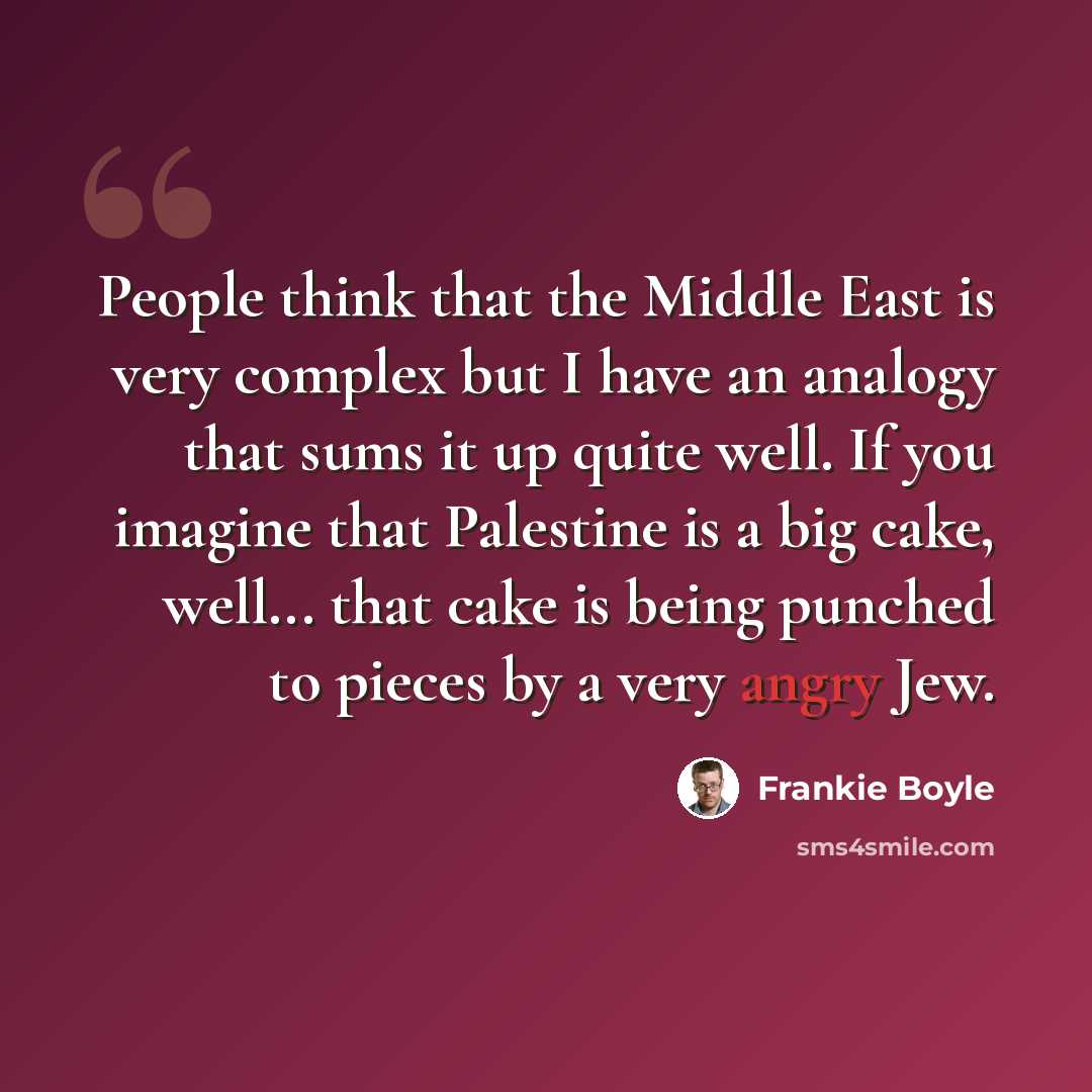 “People think that the Middle East is very complex but I have an analogy that sums it up quite well. If you imagine that Palestine is a big cake, well... that cake is being punched to pieces by a very angry Jew.” quote by Frankie Boyle