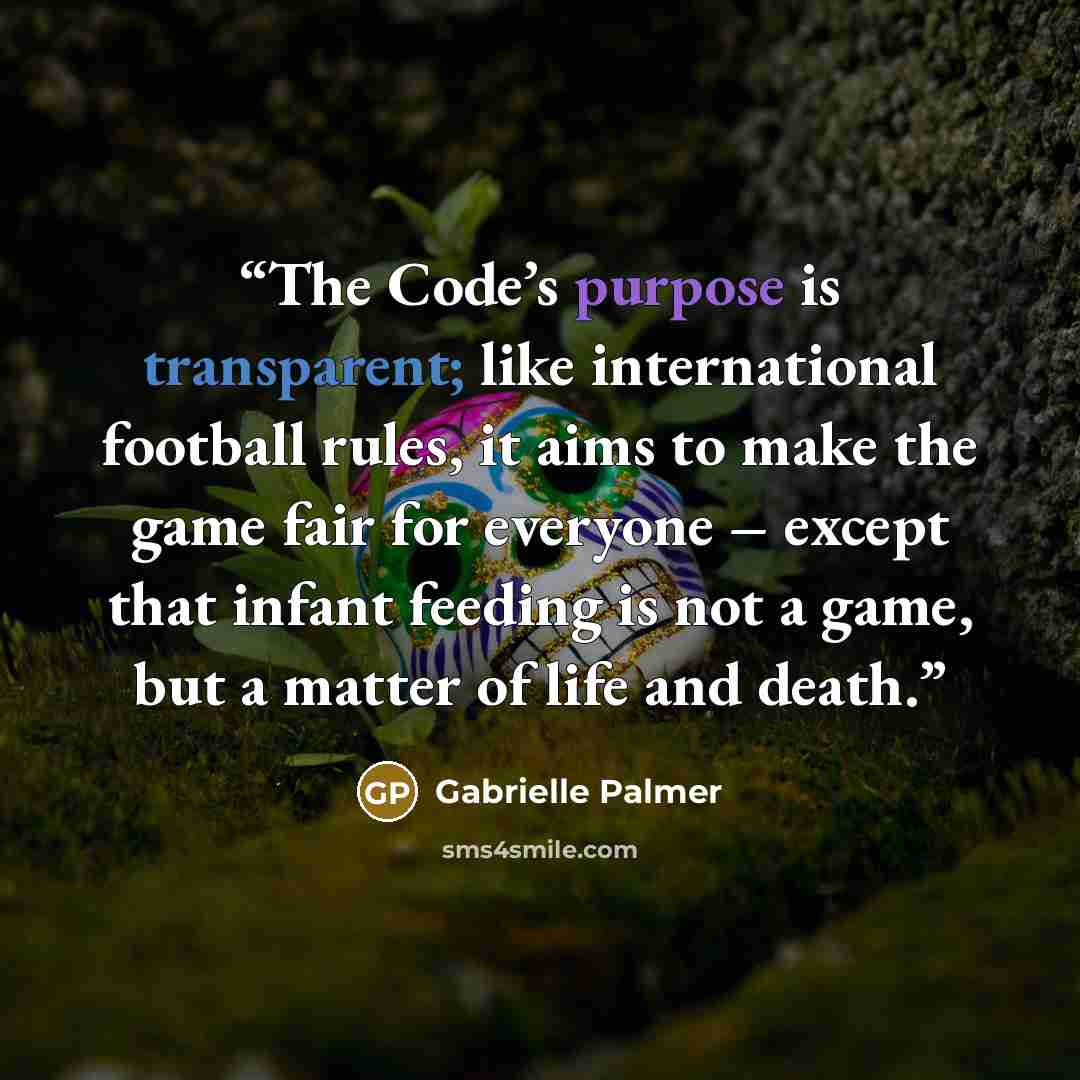 “The Code’s purpose is transparent; like international football rules, it aims to make the game fair for everyone – except that infant feeding is not a game, but a matter of life and death.” quote by Gabrielle Palmer