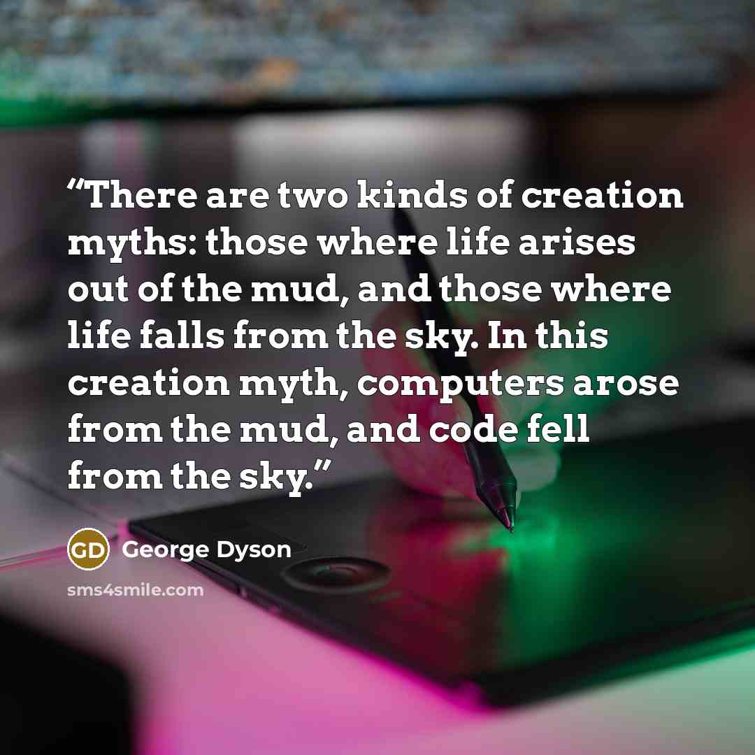 “There are two kinds of creation myths: those where life arises out of the mud, and those where life falls from the sky. In this creation myth, computers arose from the mud, and code fell from the sky.” quote by George Dyson