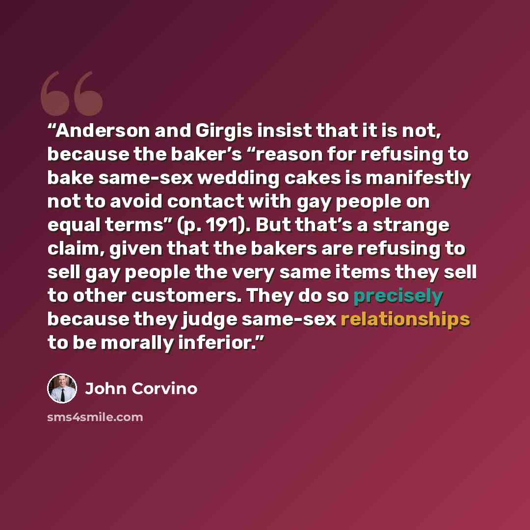 “Anderson and Girgis insist that it is not, because the baker’s “reason for refusing to bake same-sex wedding cakes is manifestly not to avoid contact with gay people on equal terms” (p. 191). But that’s a strange claim, given that the bakers are refusing to sell gay people the very same items they…” quote by John Corvino