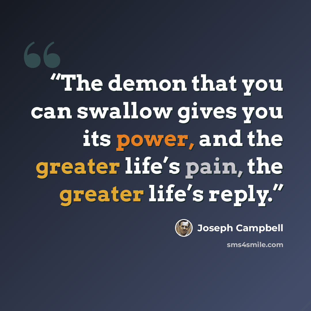 “The demon that you can swallow gives you its power, and the greater life’s pain, the greater life’s reply.” quote by Joseph Campbell
