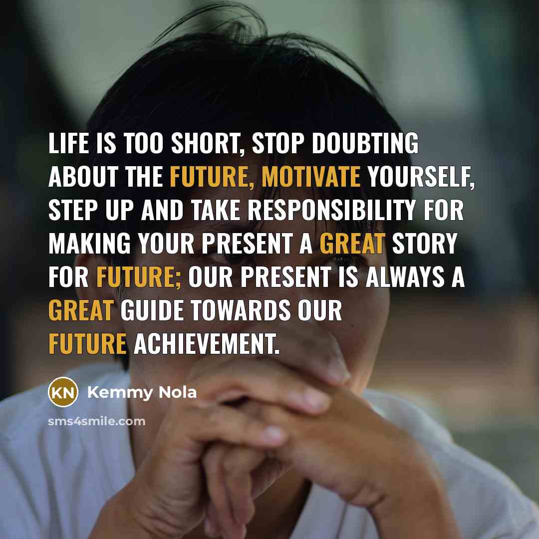 “Life is too short, Stop doubting about the future, motivate yourself, step up and take responsibility for making your present a great story for future; our present is always a great guide towards our future achievement.” quote by Kemmy Nola