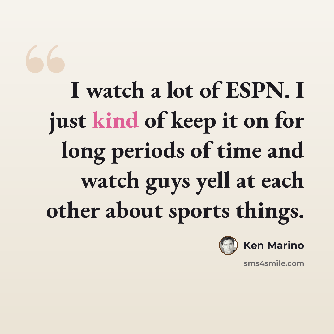 “I watch a lot of ESPN. I just kind of keep it on for long periods of time and watch guys yell at each other about sports things.” quote by Ken Marino