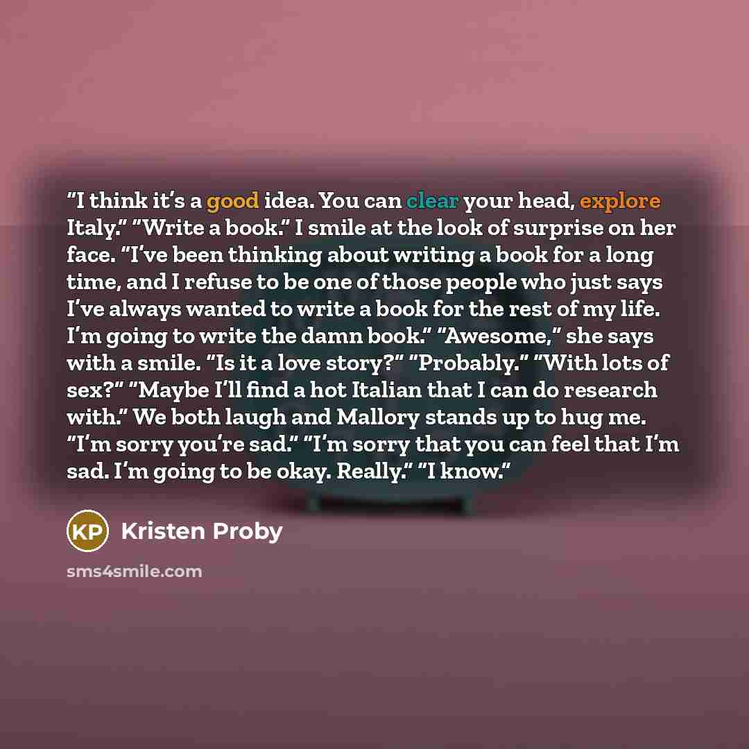 “I think it’s a good idea. You can clear your head, explore Italy.” “Write a book.” I smile at the look of surprise on her face. “I’ve been thinking about writing a book for a long time, and I refuse to be one of those people who just says I’ve always wanted to write a book for the rest of my life…” quote by Kristen Proby