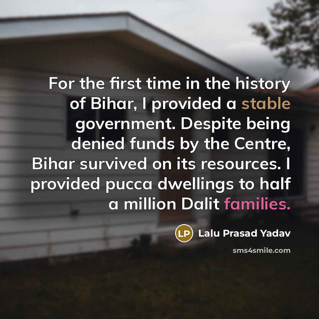 “For the first time in the history of Bihar, I provided a stable government. Despite being denied funds by the Centre, Bihar survived on its resources. I provided pucca dwellings to half a million Dalit families.” quote by Lalu Prasad Yadav