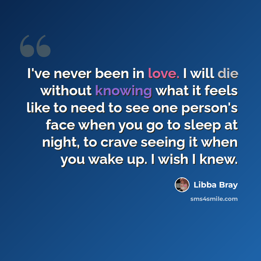 “I've never been in love. I will die without knowing what it feels like to need to see one person's face when you go to sleep at night, to crave seeing it when you wake up. I wish I knew.” quote by Libba Bray