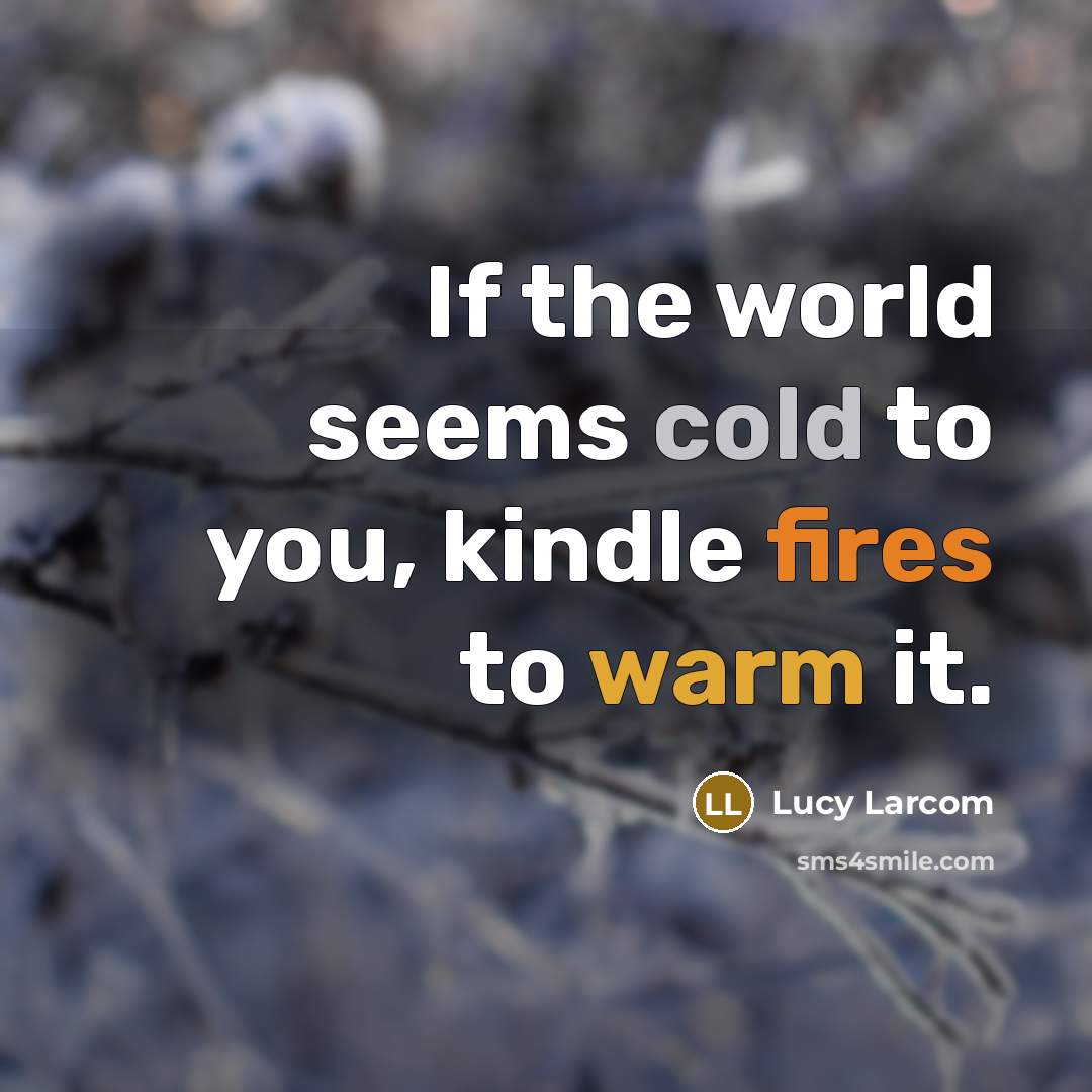 “If the world seems cold to you, kindle fires to warm it.” quote by Lucy Larcom