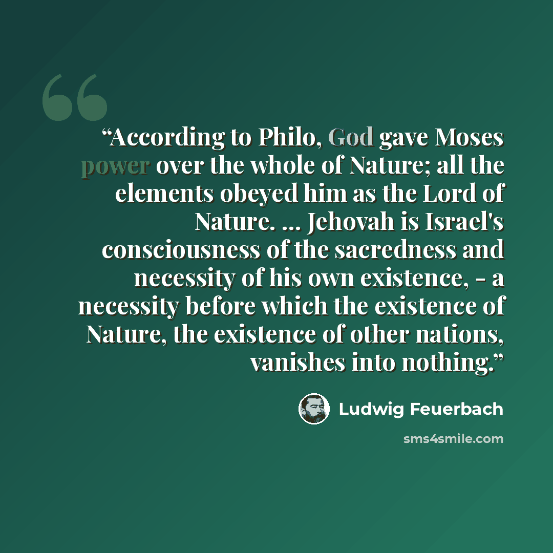 “According to Philo, God gave Moses power over the whole of Nature; all the elements obeyed him as the Lord of Nature. … Jehovah is Israel's consciousness of the sacredness and necessity of his own existence, - a necessity before which the existence of Nature, the existence of other nations…” quote by Ludwig Feuerbach