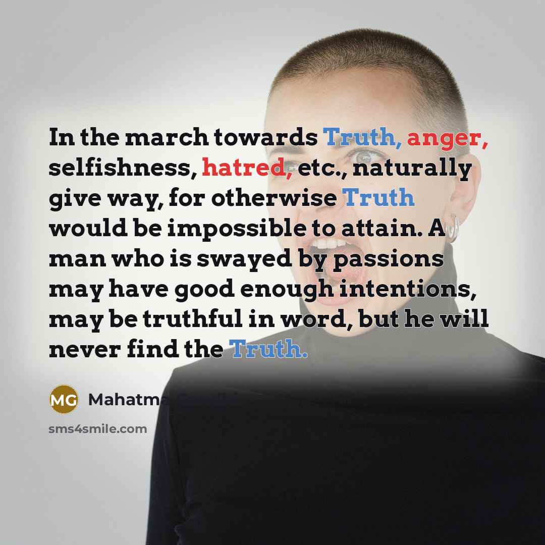 “In the march towards Truth, anger, selfishness, hatred, etc., naturally give way, for otherwise Truth would be impossible to attain. A man who is swayed by passions may have good enough intentions, may be truthful in word, but he will never find the Truth.” quote by Mahatma Gandhi