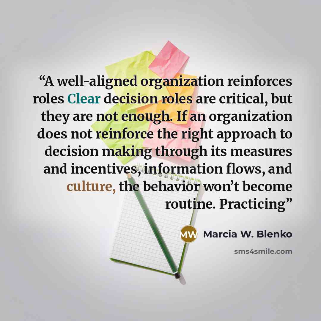 “A well-aligned organization reinforces roles Clear decision roles are critical, but they are not enough. If an organization does not reinforce the right approach to decision making through its measures and incentives, information flows, and culture, the behavior won’t become routine. Practicing” quote by Marcia W. Blenko