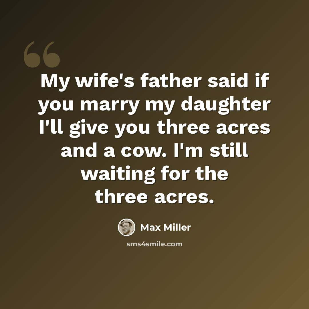 “My wife's father said if you marry my daughter I'll give you three acres and a cow. I'm still waiting for the three acres.” quote by Max Miller