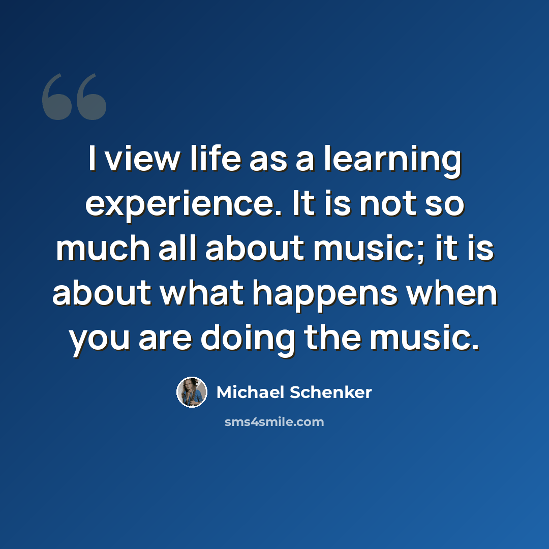 “I view life as a learning experience. It is not so much all about music; it is about what happens when you are doing the music.” quote by Michael Schenker