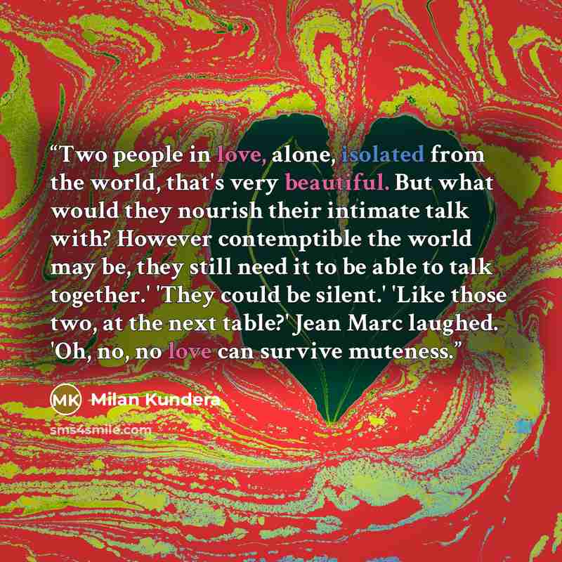 “Two people in love, alone, isolated from the world, that's very beautiful. But what would they nourish their intimate talk with? However contemptible the world may be, they still need it to be able to talk together.' 'They could be silent.' 'Like those two, at the next table?' Jean Marc laughed…” quote by Milan Kundera