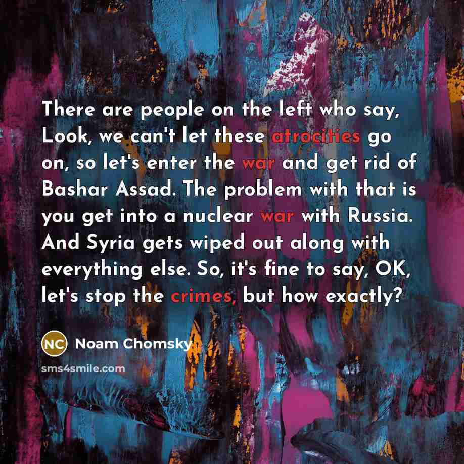 “There are people on the left who say, Look, we can't let these atrocities go on, so let's enter the war and get rid of Bashar Assad. The problem with that is you get into a nuclear war with Russia. And Syria gets wiped out along with everything else. So, it's fine to say, OK, let's stop the…” quote by Noam Chomsky