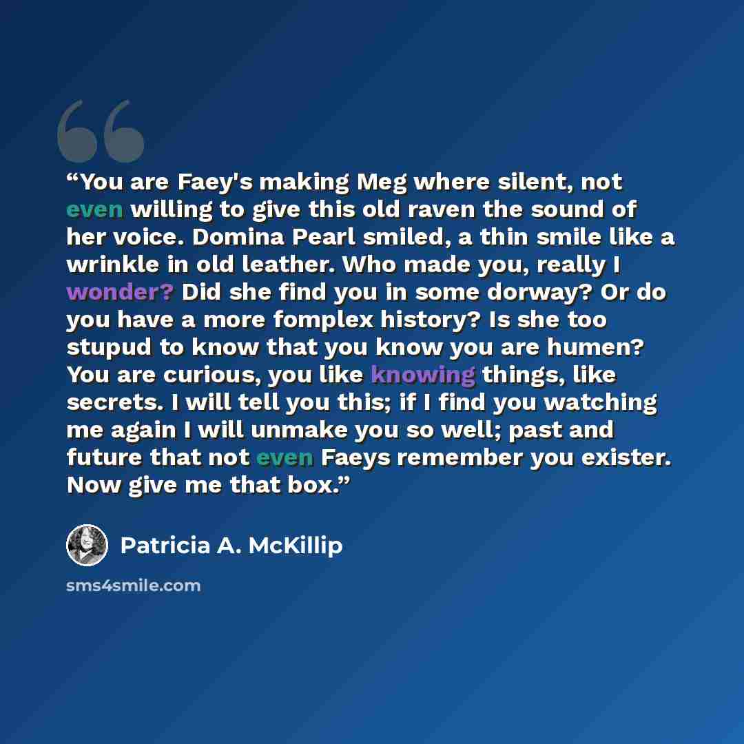 “You are Faey's making Meg where silent, not even willing to give this old raven the sound of her voice. Domina Pearl smiled, a thin smile like a wrinkle in old leather. Who made you, really I wonder? Did she find you in some dorway? Or do you have a more fomplex history? Is she too stupud to know…” quote by Patricia A. McKillip