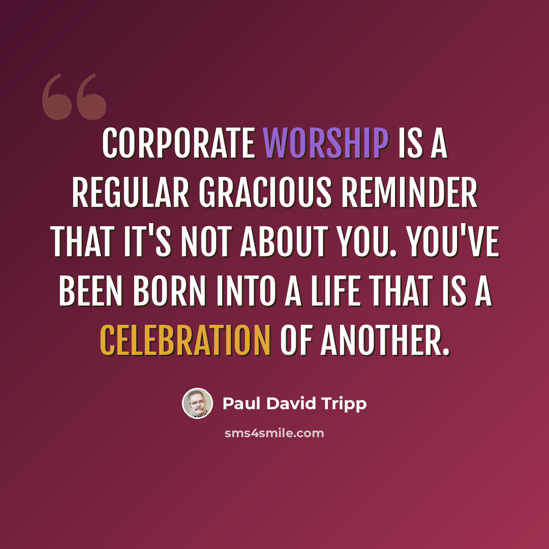 “Corporate worship is a regular gracious reminder that it's not about you. You've been born into a life that is a celebration of another.” quote by Paul David Tripp