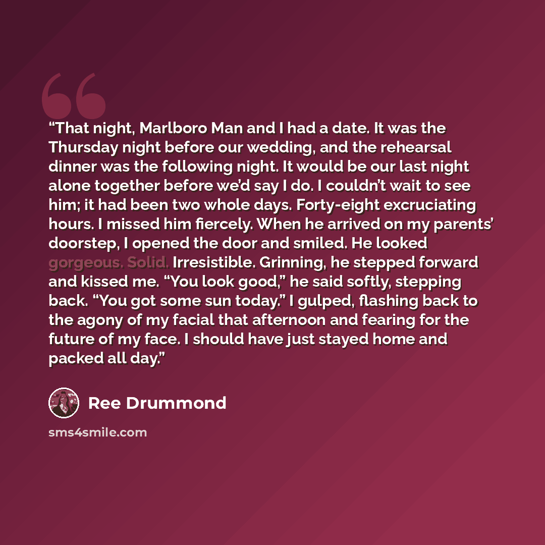 “That night, Marlboro Man and I had a date. It was the Thursday night before our wedding, and the rehearsal dinner was the following night. It would be our last night alone together before we’d say I do. I couldn’t wait to see him; it had been two whole days. Forty-eight excruciating hours. I…” quote by Ree Drummond