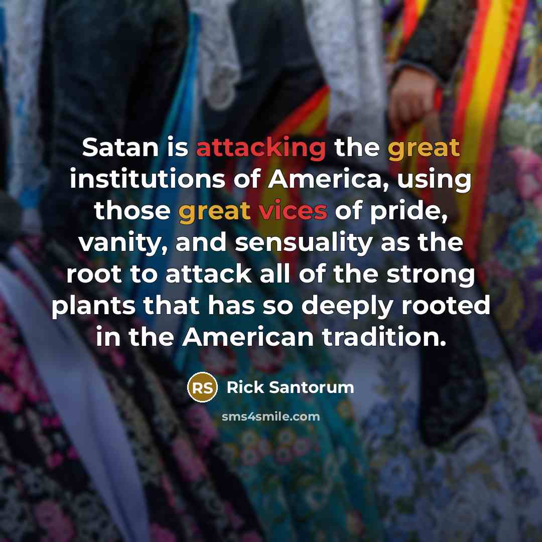 “Satan is attacking the great institutions of America, using those great vices of pride, vanity, and sensuality as the root to attack all of the strong plants that has so deeply rooted in the American tradition.” quote by Rick Santorum
