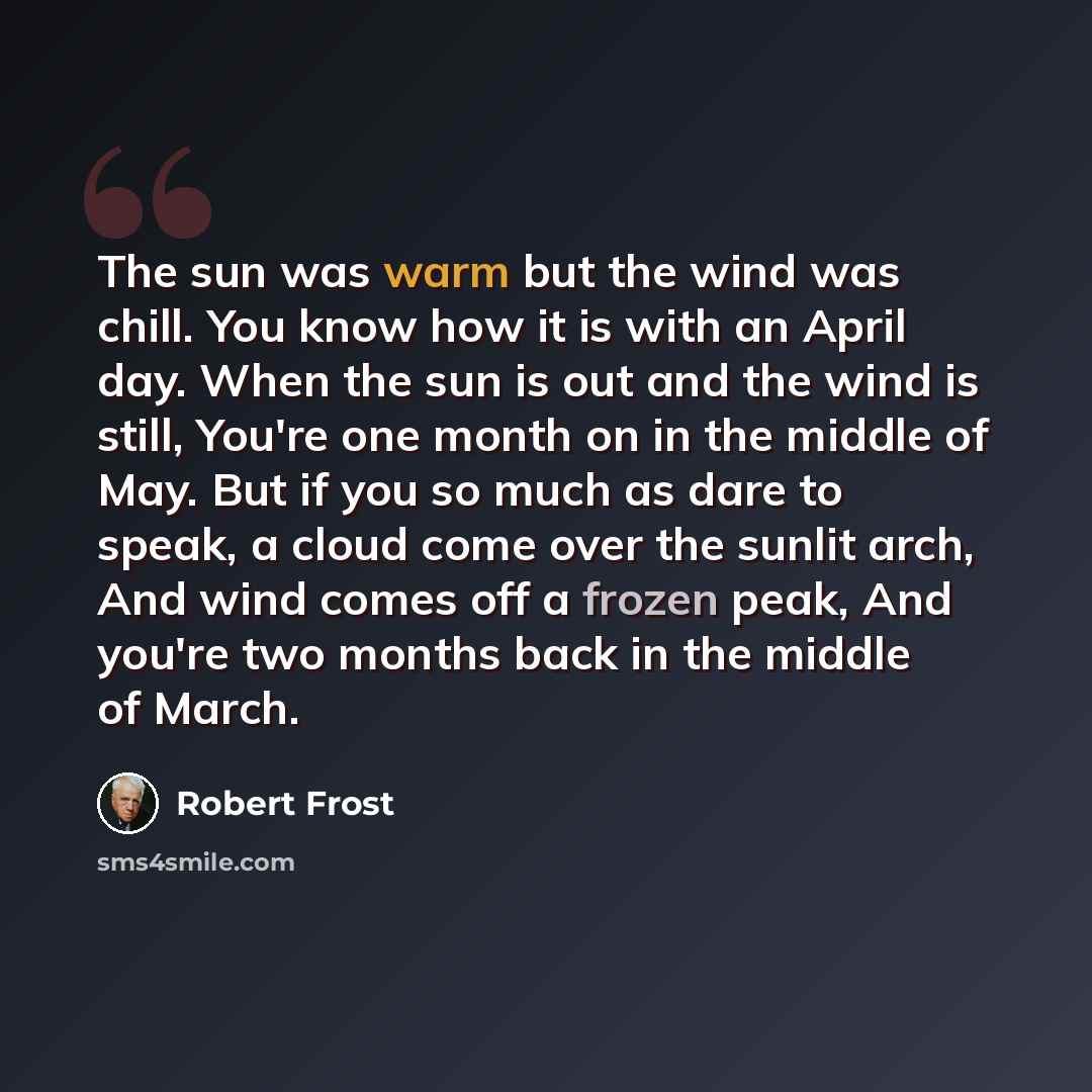 “The sun was warm but the wind was chill. You know how it is with an April day. When the sun is out and the wind is still, You're one month on in the middle of May. But if you so much as dare to speak, a cloud come over the sunlit arch, And wind comes off a frozen peak, And you're two months back…” quote by Robert Frost