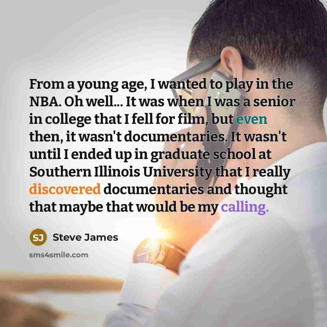 “From a young age, I wanted to play in the NBA. Oh well... It was when I was a senior in college that I fell for film, but even then, it wasn't documentaries. It wasn't until I ended up in graduate school at Southern Illinois University that I really discovered documentaries and thought that maybe…” quote by Steve James