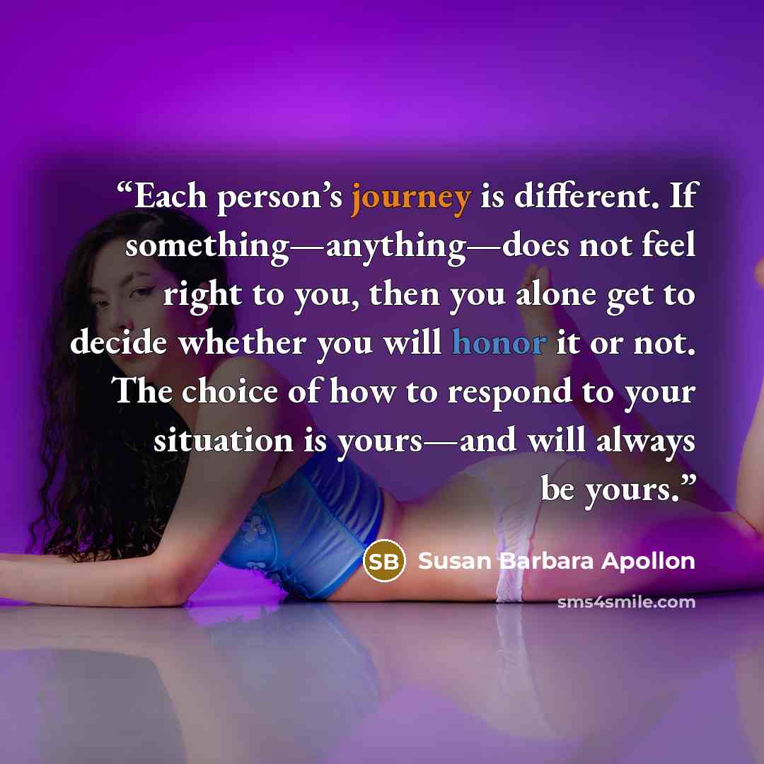 “Each person’s journey is different. If something—anything—does not feel right to you, then you alone get to decide whether you will honor it or not. The choice of how to respond to your situation is yours—and will always be yours.” quote by Susan Barbara Apollon