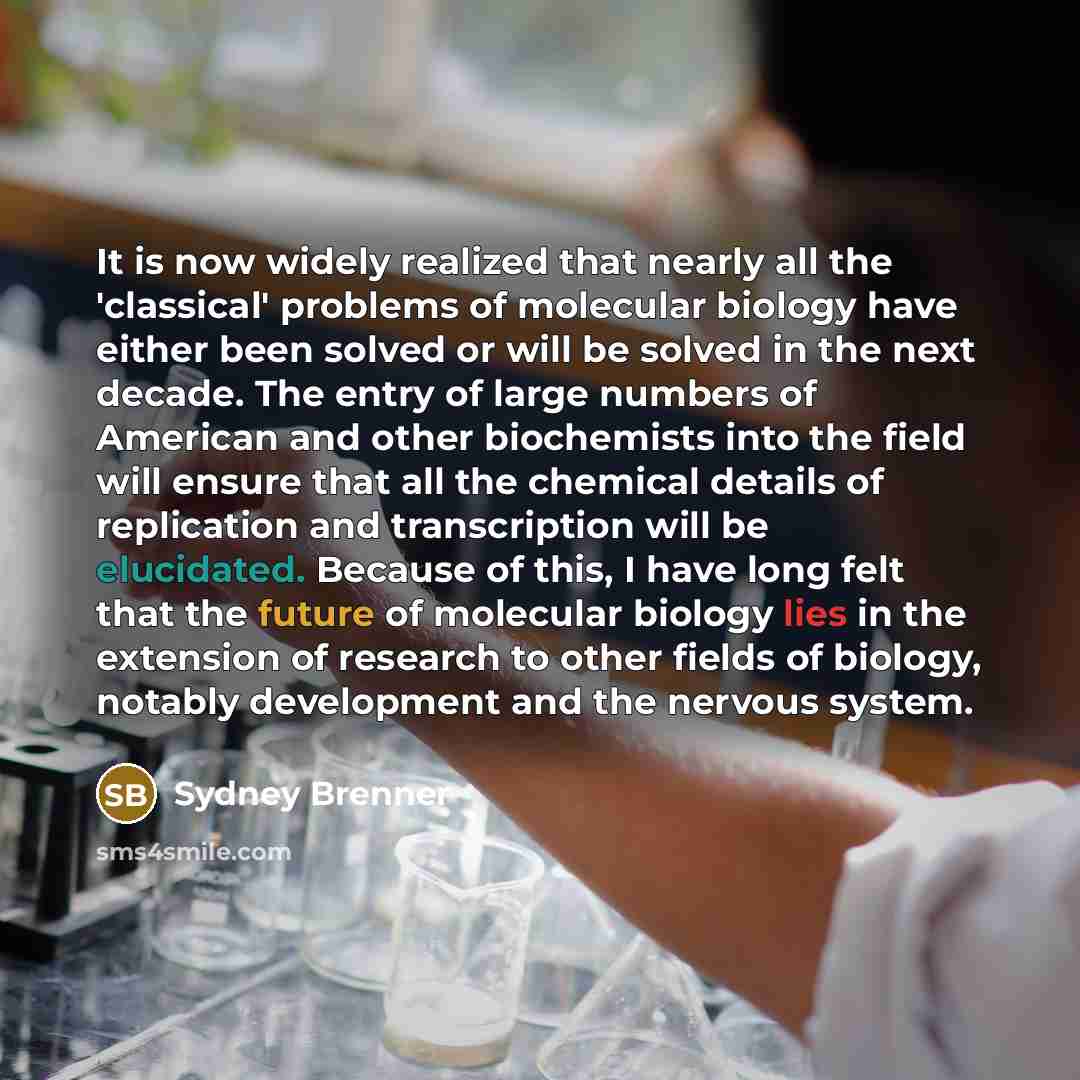 “It is now widely realized that nearly all the 'classical' problems of molecular biology have either been solved or will be solved in the next decade. The entry of large numbers of American and other biochemists into the field will ensure that all the chemical details of replication and…” quote by Sydney Brenner