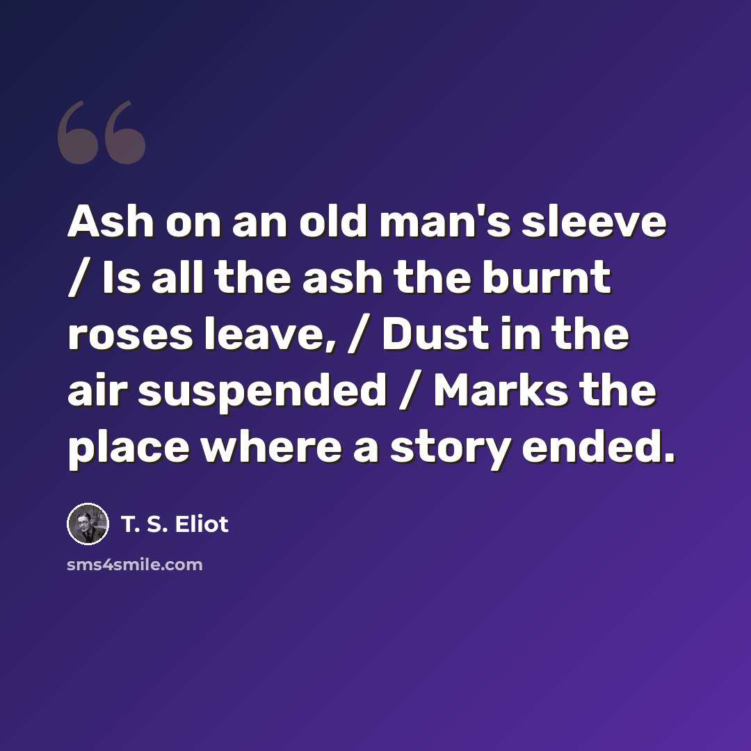 “Ash on an old man's sleeve / Is all the ash the burnt roses leave, / Dust in the air suspended / Marks the place where a story ended.” quote by T. S. Eliot