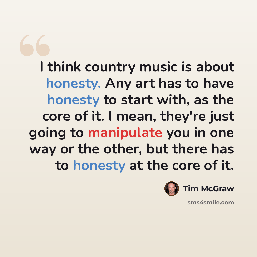 “I think country music is about honesty. Any art has to have honesty to start with, as the core of it. I mean, they're just going to manipulate you in one way or the other, but there has to honesty at the core of it.” quote by Tim McGraw