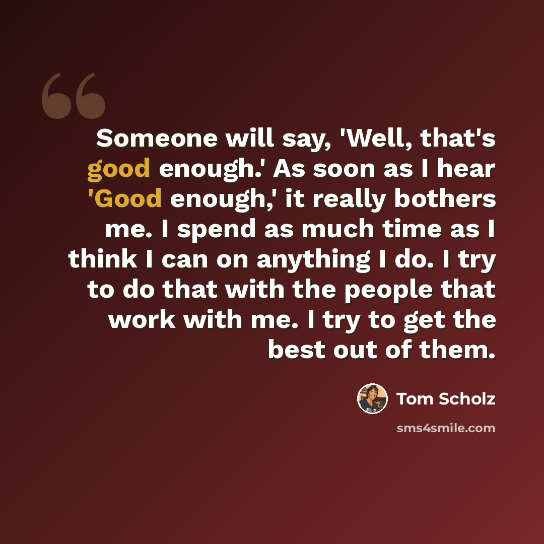 “Someone will say, 'Well, that's good enough.' As soon as I hear 'Good enough,' it really bothers me. I spend as much time as I think I can on anything I do. I try to do that with the people that work with me. I try to get the best out of them.” quote by Tom Scholz
