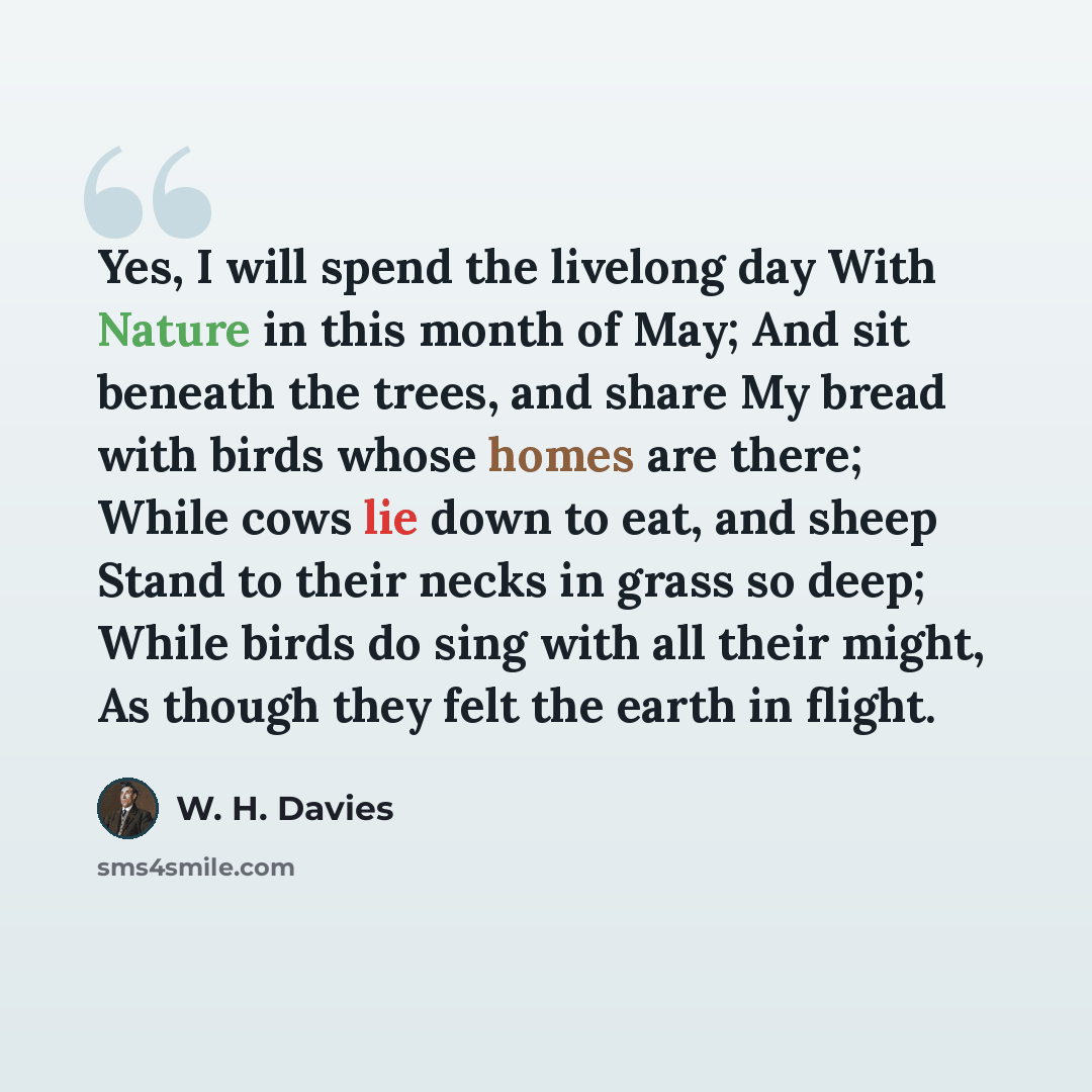 “Yes, I will spend the livelong day With Nature in this month of May; And sit beneath the trees, and share My bread with birds whose homes are there; While cows lie down to eat, and sheep Stand to their necks in grass so deep; While birds do sing with all their might, As though they felt the earth…” quote by W. H. Davies