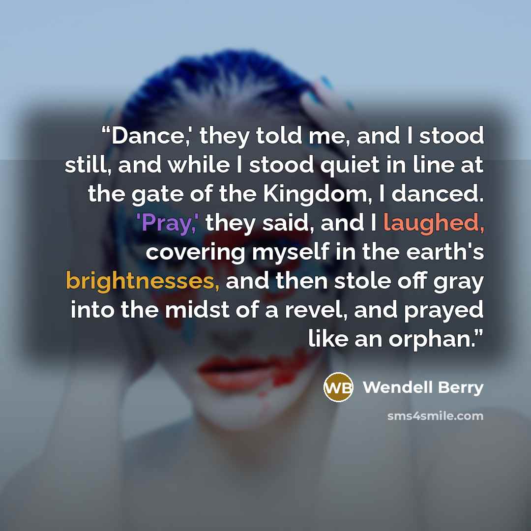 “Dance,' they told me, and I stood still, and while I stood quiet in line at the gate of the Kingdom, I danced. 'Pray,' they said, and I laughed, covering myself in the earth's brightnesses, and then stole off gray into the midst of a revel, and prayed like an orphan.” quote by Wendell Berry