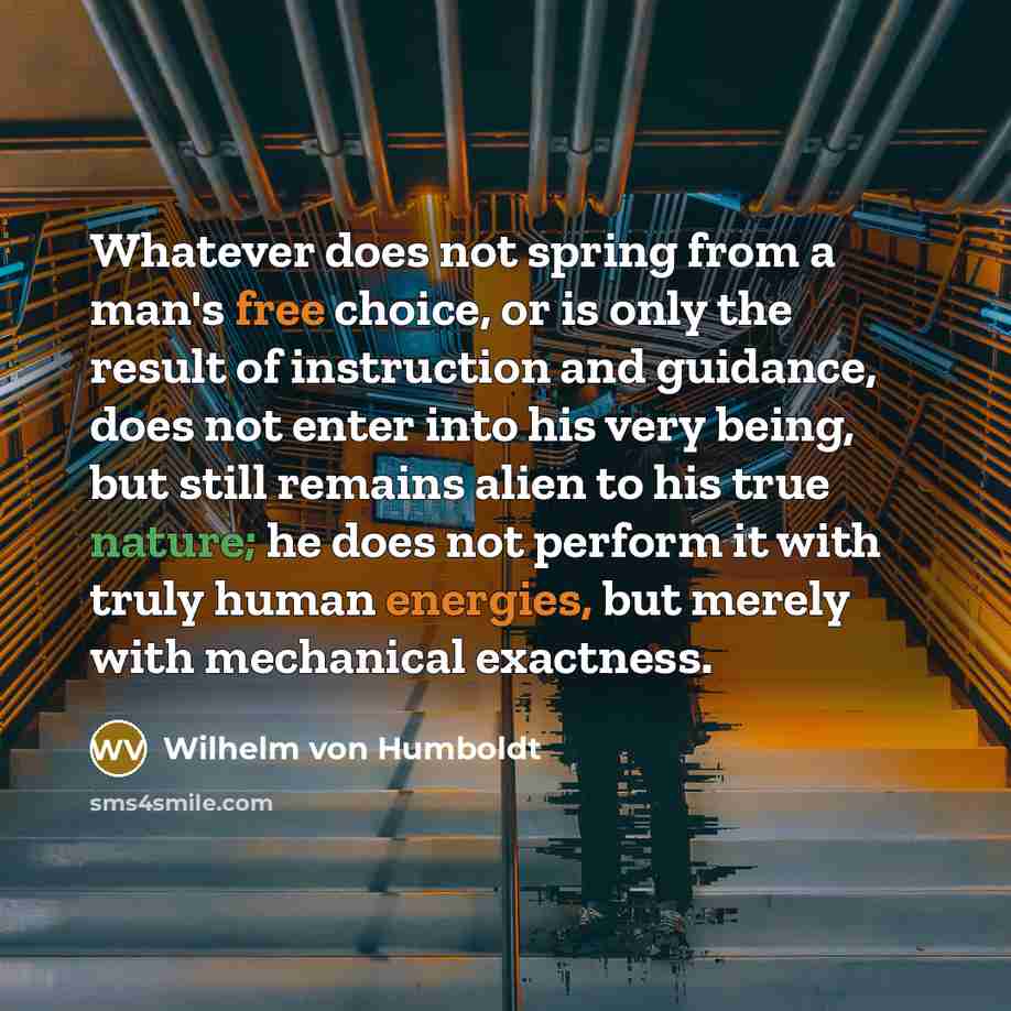 “Whatever does not spring from a man's free choice, or is only the result of instruction and guidance, does not enter into his very being, but still remains alien to his true nature; he does not perform it with truly human energies, but merely with mechanical exactness.” quote by Wilhelm von Humboldt
