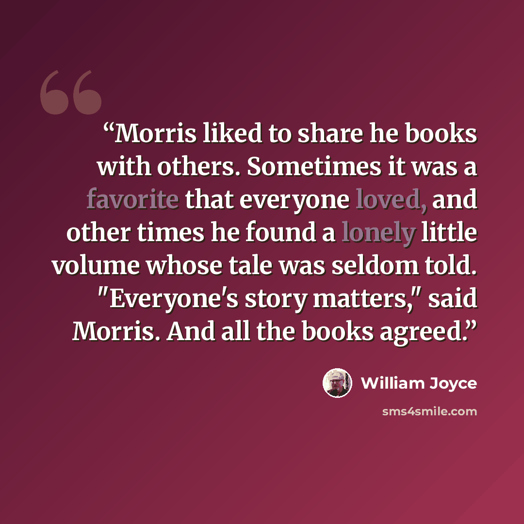 “Morris liked to share he books with others. Sometimes it was a favorite that everyone loved, and other times he found a lonely little volume whose tale was seldom told. "Everyone's story matters," said Morris. And all the books agreed.” quote by William Joyce