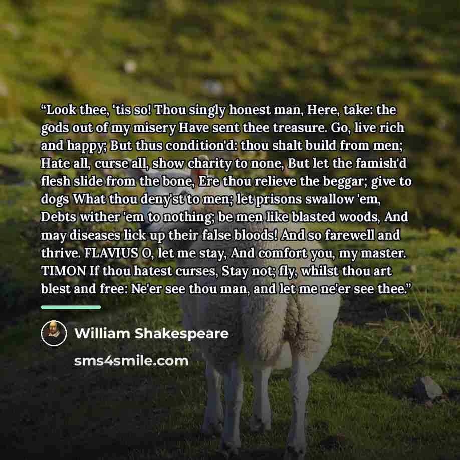 “Look thee, 'tis so! Thou singly honest man, Here, take: the gods out of my misery Have sent thee treasure. Go, live rich and happy; But thus condition'd: thou shalt build from men; Hate all, curse all, show charity to none, But let the famish'd flesh slide from the bone, Ere thou relieve the…” quote by William Shakespeare