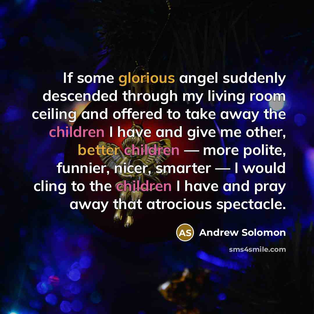 “If some glorious angel suddenly descended through my living room ceiling and offered to take away the children I have and give me other, better children — more polite, funnier, nicer, smarter — I would cling to the children I have and pray away that atrocious spectacle.” quote by Andrew Solomon