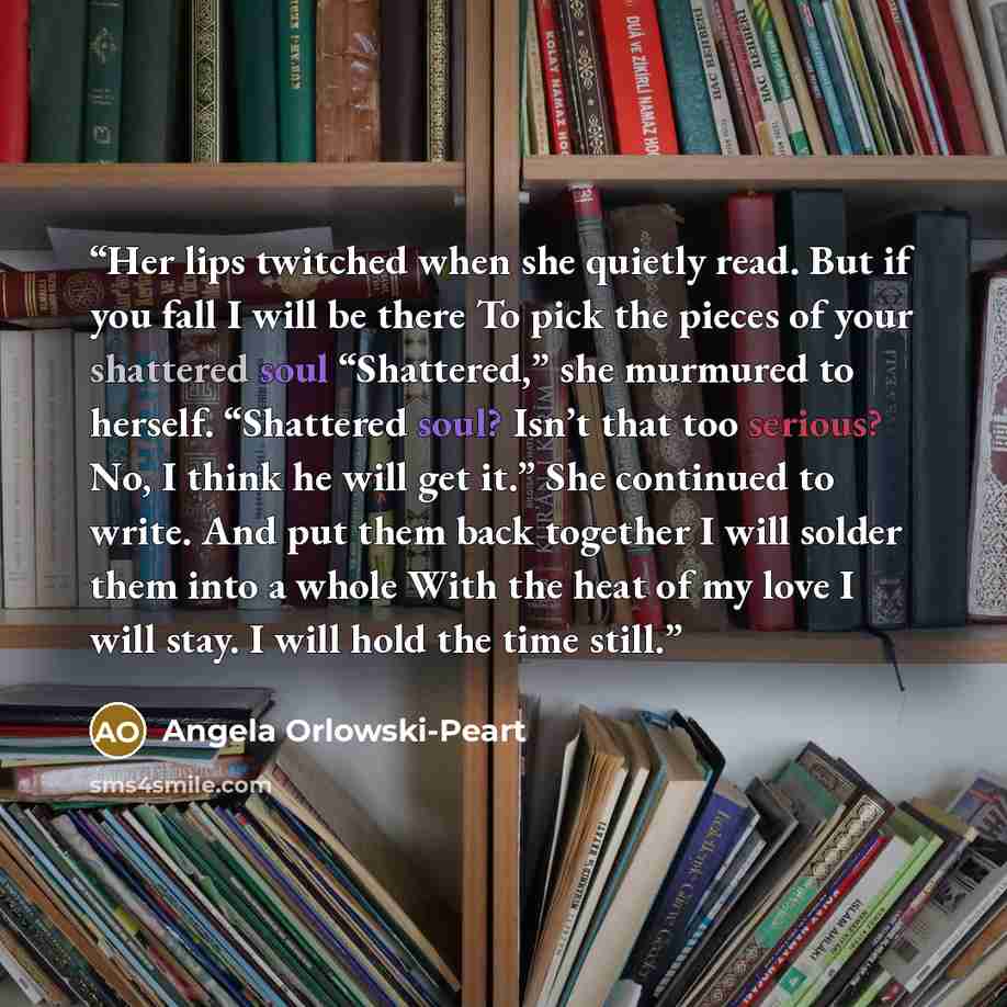“Her lips twitched when she quietly read. But if you fall I will be there To pick the pieces of your shattered soul “Shattered,” she murmured to herself. “Shattered soul? Isn’t that too serious? No, I think he will get it.” She continued to write. And put them back together I will solder them into…” quote by Angela Orlowski-Peart