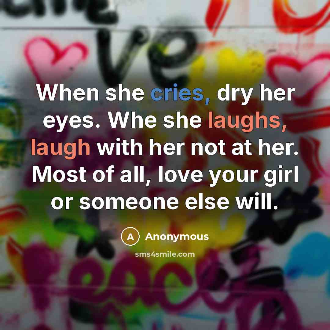 “When she cries, dry her eyes. Whe she laughs, laugh with her not at her. Most of all, love your girl or someone else will.” quote by Anonymous