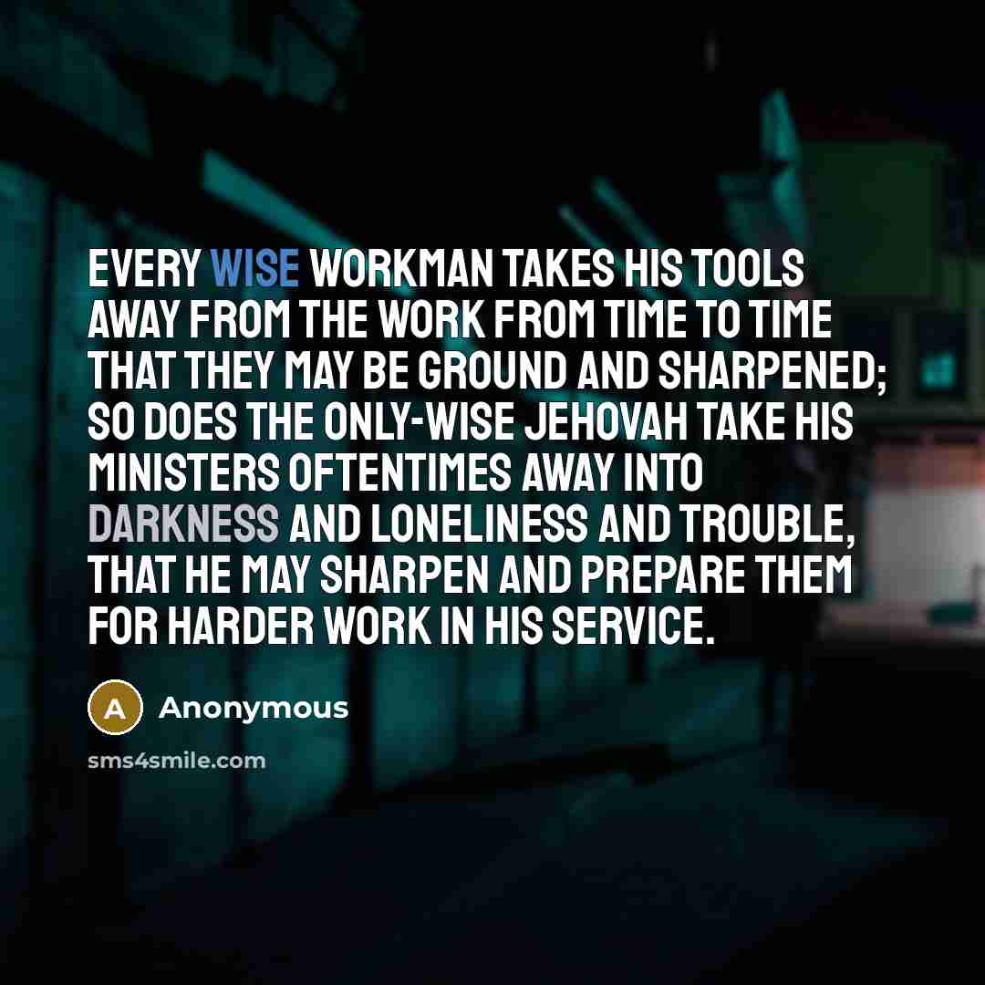 “Every wise workman takes his tools away from the work from time to time that they may be ground and sharpened; so does the only-wise Jehovah take his ministers oftentimes away into darkness and loneliness and trouble, that he may sharpen and prepare them for harder work in his service.” quote by Anonymous