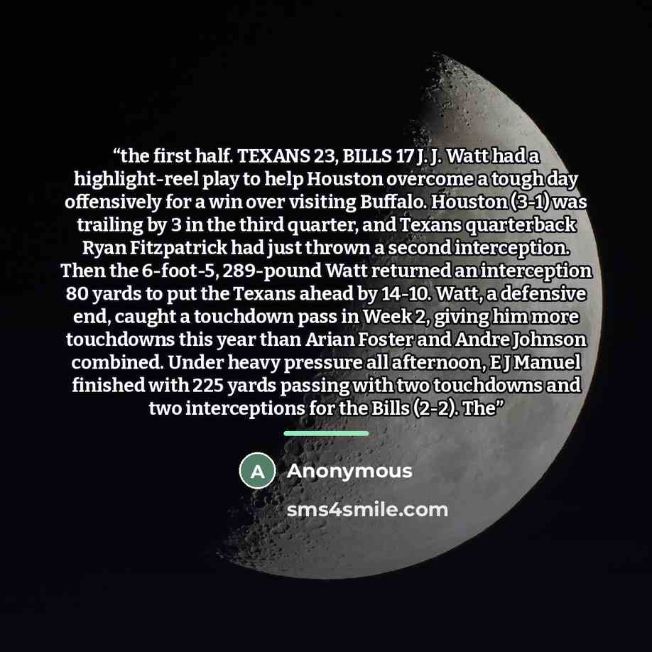 “the first half. TEXANS 23, BILLS 17 J. J. Watt had a highlight-reel play to help Houston overcome a tough day offensively for a win over visiting Buffalo. Houston (3-1) was trailing by 3 in the third quarter, and Texans quarterback Ryan Fitzpatrick had just thrown a second interception. Then the…” quote by Anonymous