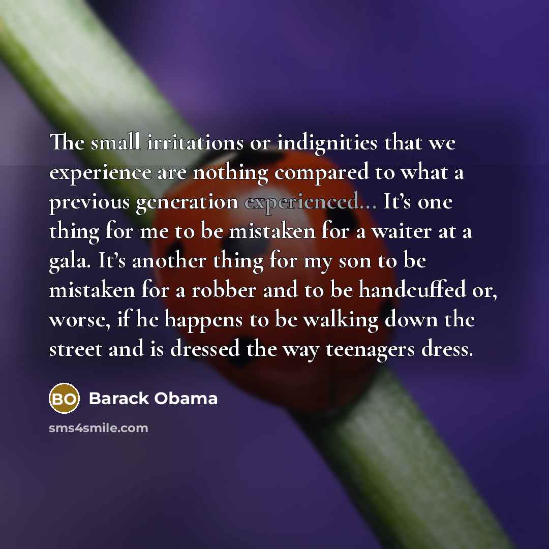 “The small irritations or indignities that we experience are nothing compared to what a previous generation experienced... It’s one thing for me to be mistaken for a waiter at a gala. It’s another thing for my son to be mistaken for a robber and to be handcuffed or, worse, if he happens to be…” quote by Barack Obama