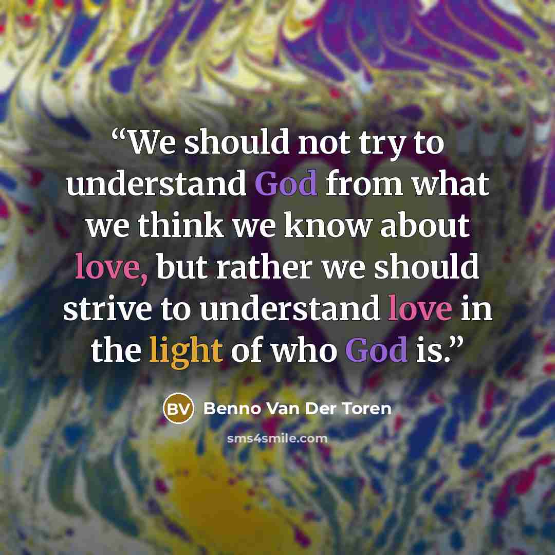 “We should not try to understand God from what we think we know about love, but rather we should strive to understand love in the light of who God is.” quote by Benno Van Der Toren