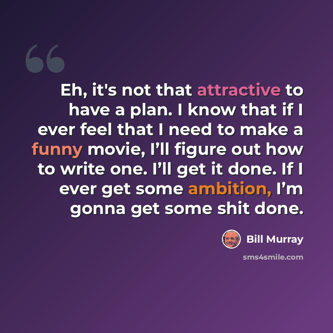 “Eh, it's not that attractive to have a plan. I know that if I ever feel that I need to make a funny movie, I’ll figure out how to write one. I’ll get it done. If I ever get some ambition, I’m gonna get some shit done.” quote by Bill Murray