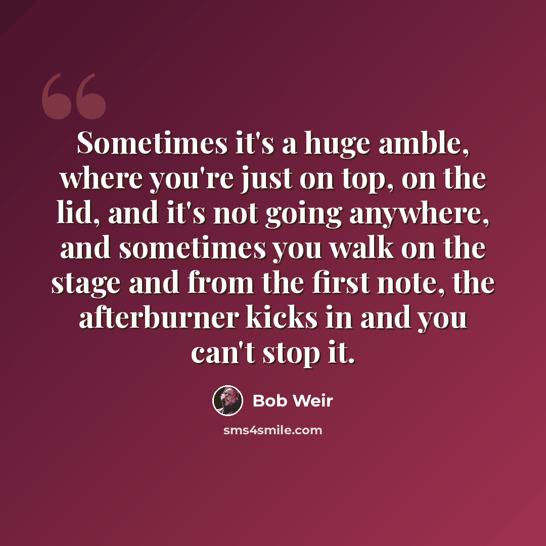 “Sometimes it's a huge amble, where you're just on top, on the lid, and it's not going anywhere, and sometimes you walk on the stage and from the first note, the afterburner kicks in and you can't stop it.” quote by Bob Weir