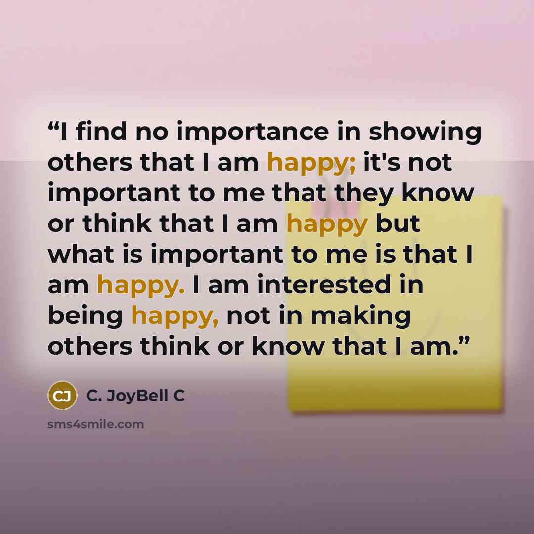 “I find no importance in showing others that I am happy; it's not important to me that they know or think that I am happy but what is important to me is that I am happy. I am interested in being happy, not in making others think or know that I am.” quote by C. JoyBell C